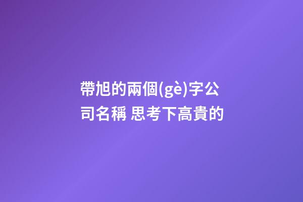 帶旭的兩個(gè)字公司名稱 思考下高貴的-第1張-公司起名-玄機(jī)派